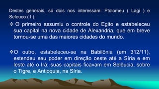 Destes generais, só dois nos interessam: Ptolomeu ( Lagi ) e
Seleuco ( I ).
 O primeiro assumiu o controle do Egito e estabeleceu
sua capital na nova cidade de Alexandria, que em breve
tornou-se uma das maiores cidades do mundo.
O outro, estabeleceu-se na Babilônia (em 312/11),
estendeu seu poder em direção oeste até a Síria e em
leste até o Irã; suas capitais ficavam em Selêucia, sobre
o Tigre, e Antioquia, na Síria.
 