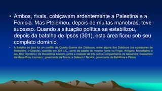 • Ambos, rivais, cobiçavam ardentemente a Palestina e a
Fenícia. Mas Ptolomeu, depois de muitas manobras, teve
sucesso. Quando a situação política se estabilizou,
depois da batalha de Ipsos (301), esta área ficou sob seu
completo domínio.
• A Batalha de Ipso foi um conflito da Quarta Guerra dos Diádocos, entre alguns dos Diádocos (os sucessores de
Alexandre, o Grande), ocorrido em 301 a.C., perto da cidade de mesmo nome na Frígia. Antígono Monoftalmo e
seu filho Demétrio I da Macedónia lutaram contra a coalizão de três outros companheiros de Alexandre: Cassandro
da Macedônia, Lisímaco, governante da Trácia; e Seleuco I Nicator, governante da Babilônia e Pérsia
 
