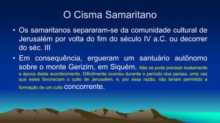 O Cisma Samaritano
• Os samaritanos separaram-se da comunidade cultural de
Jerusalém por volta do fim do século IV a.C. ou decorrer
do séc. III
• Em consequência, ergueram um santuário autônomo
sobre o monte Gerizim, em Siquém. Não se pode precisar exatamente
a época deste acontecimento. Dificilmente ocorreu durante o período dos persas, uma vez
que estes favoreciam o culto de Jerusalém, e, por essa razão, não teriam permitido a
formação de um culto concorrente.
 