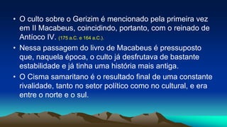 • O culto sobre o Gerizim é mencionado pela primeira vez
em II Macabeus, coincidindo, portanto, com o reinado de
Antíoco IV. (175 a.C. e 164 a.C.).
• Nessa passagem do livro de Macabeus é pressuposto
que, naquela época, o culto já desfrutava de bastante
estabilidade e já tinha uma história mais antiga.
• O Cisma samaritano é o resultado final de uma constante
rivalidade, tanto no setor político como no cultural, e era
entre o norte e o sul.
 
