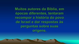 Muitos autores da Bíblia, em
épocas diferentes, tentaram
recompor a história do povo
de Israel e dar respostas às
perguntas sobre suas
origens.
 