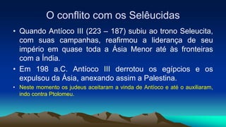 O conflito com os Selêucidas
• Quando Antíoco III (223 – 187) subiu ao trono Seleucita,
com suas campanhas, reafirmou a liderança de seu
império em quase toda a Ásia Menor até às fronteiras
com a Índia.
• Em 198 a.C. Antíoco III derrotou os egípcios e os
expulsou da Ásia, anexando assim a Palestina.
• Neste momento os judeus aceitaram a vinda de Antíoco e até o auxiliaram,
indo contra Ptolomeu.
 