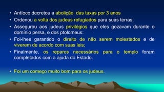 • Antíoco decretou a abolição das taxas por 3 anos
• Ordenou a volta dos judeus refugiados para suas terras.
• Assegurou aos judeus privilégios que eles gozavam durante o
domínio persa, e dos ptolomeus:
• Foi-lhes garantido o direito de não serem molestados e de
viverem de acordo com suas leis;
• Finalmente, os reparos necessários para o templo foram
completados com a ajuda do Estado.
• Foi um começo muito bom para os judeus.
 