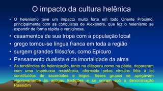 O impacto da cultura helênica
• O helenismo teve um impacto muito forte em todo Oriente Próximo,
principalmente com as conquistas de Alexandre, que fez o helenismo se
expandir de forma rápida e vertiginosa.
• casamentos de sua tropa com a população local
• grego tornou-se língua franca em toda a região
• surgem grandes filósofos, como Epícuro
• Pensamento dualista e da imortalidade da alma
• As tendências de helenização, tanto na diáspora como na pátria, depararam
com uma impetuosa resistência, oferecida pelos círculos fiéis à lei
constituídos de sacerdotes e leigos. Esses grupos se apegavam
vigorosamente às antigas tradições e se uniram sob a denominação
Rassidim
 