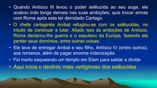 • Quando Antíoco III levou o poder selêucida ao seu auge, ele
acabou indo longe demais nas suas ambições, quis trocar armas
com Roma após esta ter derrotado Cartago.
• O chefe cartaginês Aníbal refugiou-se com os selêucidas, no
intuito de continuar a lutar. Aliado isso às ambições de Antíoco,
Roma declarou-lhe guerra e o expulsou da Europa, fazendo ele
perder seus domínios, entre outras coisas.
• Ele teve de entregar Aníbal e seu filho, Antíoco IV (entre outros),
aos romanos, além de pagar enorme indenização.
• Foi morto saqueando um templo em Elam para saldar a dívida
• Aqui inicia o declínio mais vertiginoso dos selêucidas
 