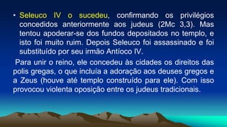 • Seleuco IV o sucedeu, confirmando os privilégios
concedidos anteriormente aos judeus (2Mc 3,3). Mas
tentou apoderar-se dos fundos depositados no templo, e
isto foi muito ruim. Depois Seleuco foi assassinado e foi
substituído por seu irmão Antíoco IV.
Para unir o reino, ele concedeu às cidades os direitos das
polis gregas, o que incluía a adoração aos deuses gregos e
a Zeus (houve até templo construído para ele). Com isso
provocou violenta oposição entre os judeus tradicionais.
 