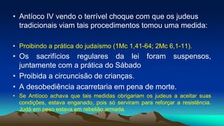 • Antíoco IV vendo o terrível choque com que os judeus
tradicionais viam tais procedimentos tomou uma medida:
• Proibindo a prática do judaísmo (1Mc 1,41-64; 2Mc 6,1-11).
• Os sacrifícios regulares da lei foram suspensos,
juntamente com a prática do Sábado
• Proibida a circuncisão de crianças.
• A desobediência acarretaria em pena de morte.
• Se Antíoco achava que tais medidas obrigariam os judeus a aceitar suas
condições, estava enganado, pois só serviram para reforçar a resistência.
Judá em peso estava em rebelião armada.
 