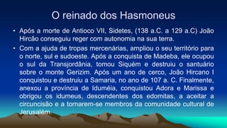 O reinado dos Hasmoneus
• Após a morte de Antioco VII, Sidetes, (138 a.C. a 129 a.C) João
Hircão conseguiu reger com autonomia na sua terra.
• Com a ajuda de tropas mercenárias, ampliou o seu território para
o norte, sul e sudoeste. Após a conquista de Madeba, ele ocupou
o sul da Transjordânia, tomou Siquém e destruiu o santuário
sobre o monte Gerizim. Após um ano de cerco, João Hircano I
conquistou e destruiu a Samaria, no ano de 107 a. C. Finalmente,
anexou a província de Iduméia, conquistou Adora e Marissa e
obrigou os idumeus, descendentes dos edomitas, a aceitar a
circuncisão e a tornarem-se membros da comunidade cultural de
Jerusalém.
 