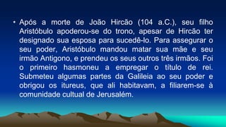• Após a morte de João Hircão (104 a.C.), seu filho
Aristóbulo apoderou-se do trono, apesar de Hircão ter
designado sua esposa para sucedê-lo. Para assegurar o
seu poder, Aristóbulo mandou matar sua mãe e seu
irmão Antigono, e prendeu os seus outros três irmãos. Foi
o primeiro hasmoneu a empregar o título de rei.
Submeteu algumas partes da Galileia ao seu poder e
obrigou os itureus, que ali habitavam, a filiarem-se à
comunidade cultual de Jerusalém.
 