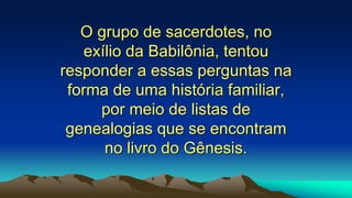 O grupo de sacerdotes, no
exílio da Babilônia, tentou
responder a essas perguntas na
forma de uma história familiar,
por meio de listas de
genealogias que se encontram
no livro do Gênesis.
 