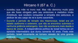 Hircano II (67 a. C.)
• sucedeu sua mãe no trono real. Mas não demorou muito para
que ele fosse obrigado pelo seu ambicioso e metódico irmão
Aristóbulo, que soubera conquistar a simpatia dos saduceus, a
abdicar de seu cargo de rei e sumo sacerdote.
• Durante o período de reinado dos Hasmoneus, Israel era um
estado autônomo e soberano, que não se encontrou submisso a
nenhuma potência estrangeira. Isso não acontecera mais desde a
época de Josias. A independência política de Israel tornou-se um
episódio intermediário que durou somente 40 anos. Findo este
período, Israel novamente se tornara vassalo de uma grande
potência.
 