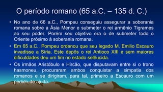 O período romano (65 a.C. – 135 d. C.)
• No ano de 66 a.C., Pompeu conseguiu assegurar a soberania
romana sobre a Ásia Menor e submeter o rei armênio Tigrames
ao seu poder. Porém seu objetivo era o de submeter todo o
Oriente próximo à soberania romana.
• Em 65 a.C., Pompeu ordenou que seu legado M. Emilio Escauro
invadisse a Síria. Este depôs o rei Antioco XIII e sem maiores
dificuldades deu um fim no estado selêucida.
• Os irmãos Aristóbulo e Hircão, que disputavam entre si o trono
hasmoneu, procuraram ambos conquistar a simpatia dos
romanos e se dirigiram, para tal, primeiro a Escauro com um
pedido de ajuda.
 