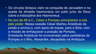 • Os círculos fariseus viam na conquista de Jerusalém e na
queda da dinastia hasmonaica um justo juízo de Deus
sobre a indisciplina dos Hasmoneus.
• No ano de 49 a.C., César e Pompeu principiaram a luta
pelo poder, Nessa ocasião César libertou Aristóbulo da
prisão e enviou-o, com apoio de tropas, para a Síria, com
a missão de enfraquecer a posição de Pompeu.
Entretanto Aristóbulo foi envenenado pelos partidários de
Pompeu e o filho, Alexandre, decapitado na Antióquia.
 
