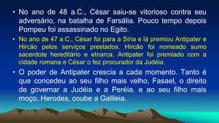 • No ano de 48 a.C., César saiu-se vitorioso contra seu
adversário, na batalha de Farsália. Pouco tempo depois
Pompeu foi assassinado no Egito.
• No ano de 47 a.C., César foi para a Síria e lá premiou Antipater e
Hircão pelos serviços prestados. Hircão foi nomeado sumo
sacerdote hereditário e etnarca. Antipater foi premiado com a
cidade romana e César o fez procurador da Judéia.
• O poder de Antipater crescia a cada momento. Tanto é
que concedeu ao seu filho mais velho, Fasael, o direito
de governar a Judéia e a Peréia, e ao seu filho mais
moço, Herodes, coube a Galileia.
 