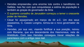 • Herodes empreendeu uma enorme luta contra o banditismo na
Galileia. Isso fez com que conquistasse a estima da população e
também as graças do governador da Síria
• O supremo conselho de Jerusalém começou a temer o crescente
poder de Herodes.
• César foi assassinado em março de 44 a.C. Um dos seus
assassinos, C. Cassio Longino, tornou-se o novo governador da
Síria.
• Herodes, por sua vez, visando fortificar a sua posição, noivou
com Mariame, que era descendente dos Hasmoneus, neta de
Aristóbulo. Com isso Herodes conseguiu travar relações de
parentesco com a antiga casa real.
 