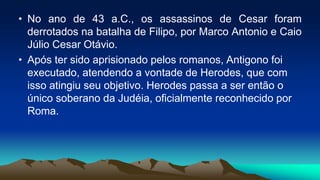 • No ano de 43 a.C., os assassinos de Cesar foram
derrotados na batalha de Filipo, por Marco Antonio e Caio
Júlio Cesar Otávio.
• Após ter sido aprisionado pelos romanos, Antigono foi
executado, atendendo a vontade de Herodes, que com
isso atingiu seu objetivo. Herodes passa a ser então o
único soberano da Judéia, oficialmente reconhecido por
Roma.
 