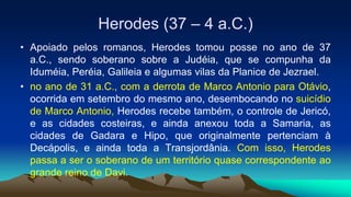 Herodes (37 – 4 a.C.)
• Apoiado pelos romanos, Herodes tomou posse no ano de 37
a.C., sendo soberano sobre a Judéia, que se compunha da
Iduméia, Peréia, Galileia e algumas vilas da Planice de Jezrael.
• no ano de 31 a.C., com a derrota de Marco Antonio para Otávio,
ocorrida em setembro do mesmo ano, desembocando no suicídio
de Marco Antonio, Herodes recebe também, o controle de Jericó,
e as cidades costeiras, e ainda anexou toda a Samaria, as
cidades de Gadara e Hipo, que originalmente pertenciam à
Decápolis, e ainda toda a Transjordânia. Com isso, Herodes
passa a ser o soberano de um território quase correspondente ao
grande reino de Davi.
 