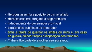 • Herodes assumiu a posição de um rei aliado
• Herodes não era obrigado a pagar tributos
• independente do governador provincial
• diretamente submisso ao imperador
• tinha a tarefa de guardar os limites do reino e, em caso
de guerra, colocar tropas à disposição dos romanos.
• Tinha a liberdade de escolher seu sucessor,
 