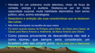 • Herodes foi um soberano muito talentoso, cheio de força de
vontade, energia e audácia. Destacou-se por ter muita
capacidade corporal, muita habilidade diplomática, bom senso
politico, ativo, exímio estrategista.
• Despotismo e ambição são suas características que se destacam
das outras.
• Não tinha escrúpulos na escolha de seus meios
• Foi assim quando passou de Pompeu para César, de César para Cássio, de
Cássio para Marco Antonio e, finalmente, de Marco Antonio para Otávio.
• Como pessoa proveniente de descendência não real e
como idumeu que sempre seria considerado um
forasteiro pelo seu próprio povo, ele se casa com a Hasmoneia
Mariame para assegurar o trono
 
