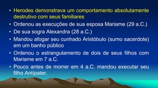 • Herodes demonstrava um comportamento absolutamente
destrutivo com seus familiares
• Ordenou as execuções de sua esposa Mariame (29 a.C.)
• De sua sogra Alexandra (28 a.C.)
• Mandou afogar seu cunhado Aristóbulo (sumo sacerdote)
em um banho público
• Ordenou o estrangulamento de dois de seus filhos com
Mariame em 7 a.C.
• Pouco antes de morrer em 4 a.C. mandou executar seu
filho Antípater.
 