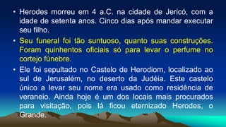 • Herodes morreu em 4 a.C. na cidade de Jericó, com a
idade de setenta anos. Cinco dias após mandar executar
seu filho.
• Seu funeral foi tão suntuoso, quanto suas construções.
Foram quinhentos oficiais só para levar o perfume no
cortejo fúnebre.
• Ele foi sepultado no Castelo de Herodiom, localizado ao
sul de Jerusalém, no deserto da Judéia. Este castelo
único a levar seu nome era usado como residência de
veraneio. Ainda hoje é um dos locais mais procurados
para visitação, pois lá ficou eternizado Herodes, o
Grande.
 