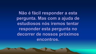 Não é fácil responder a esta
pergunta. Mas com a ajuda de
estudiosos nós iremos tentar
responder esta pergunta no
decorrer de nossos próximos
encontros.
 