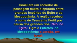 Israel era um corredor de
passagem muito disputado entre
grandes impérios do Egito e da
Mesopotâmia. A região recebeu
o nome de Crescente Fértil por
causa dos grandes rios: Nilo, no
Egito; Tigre e Eufrates, na
Mesopotâmia; e Jordão, em
Israel.
 