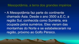 Mesopotâmia, a terra dos grandes impérios
• A Mesopotâmia faz parte do continente
chamado Ásia. Desde o ano 3500 a.E.C, a
região Sul, conhecida como Suméria, era
ocupada pelos sumérios. Eles vieram das
montanhas do Norte e se estabeleceram na
região, próximo ao Golfo Pérsico.
 