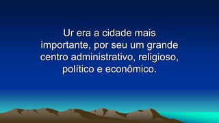 Ur era a cidade mais
importante, por seu um grande
centro administrativo, religioso,
político e econômico.
 