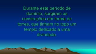 Durante este período de
domínio, surgiram as
construções em forma de
torres, que tinham no topo um
templo dedicado a uma
divindade.
 