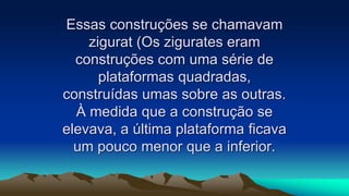 Essas construções se chamavam
zigurat (Os zigurates eram
construções com uma série de
plataformas quadradas,
construídas umas sobre as outras.
À medida que a construção se
elevava, a última plataforma ficava
um pouco menor que a inferior.
 