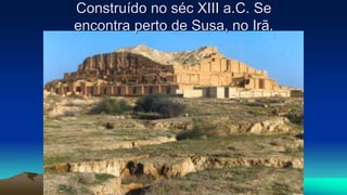Construído no séc XIII a.C. Se
encontra perto de Susa, no Irã.
 