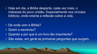 • Hoje em dia, a Bíblia desperta, cada vez mais, o
interesse do povo cristão. Especialmente nos círculos
bíblicos, onde orienta a reflexão sobre a vida.
• De onde vem a Bíblia?
• Quem a escreveu?
• Quando e por que é um livro tão importante?
• São estas, em geral as primeiras perguntas que surgem.
 