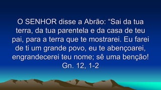 O SENHOR disse a Abrão: “Sai da tua
terra, da tua parentela e da casa de teu
pai, para a terra que te mostrarei. Eu farei
de ti um grande povo, eu te abençoarei,
engrandecerei teu nome; sê uma benção!
Gn. 12, 1-2
 