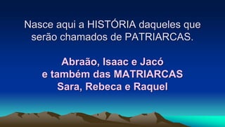 Nasce aqui a HISTÓRIA daqueles que
serão chamados de PATRIARCAS.
Abraão, Isaac e Jacó
e também das MATRIARCAS
Sara, Rebeca e Raquel
 