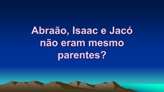 Abraão, Isaac e Jacó
não eram mesmo
parentes?
 