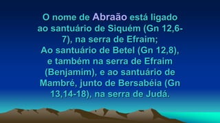 O nome de Abraão está ligado
ao santuário de Siquém (Gn 12,6-
7), na serra de Efraim;
Ao santuário de Betel (Gn 12,8),
e também na serra de Efraim
(Benjamim), e ao santuário de
Mambré, junto de Bersabéia (Gn
13,14-18), na serra de Judá.
 