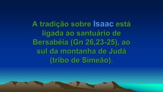 A tradição sobre Isaac está
ligada ao santuário de
Bersabéia (Gn 26,23-25), ao
sul da montanha de Judá
(tribo de Simeão).
 