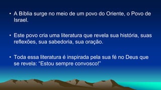 • A Bíblia surge no meio de um povo do Oriente, o Povo de
Israel.
• Este povo cria uma literatura que revela sua história, suas
reflexões, sua sabedoria, sua oração.
• Toda essa literatura é inspirada pela sua fé no Deus que
se revela: “Estou sempre convosco!”
 