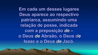 Em cada um desses lugares
Deus aparece ao respectivo
patriarca, assumindo uma
relação de posse, indicada
com a preposição de –
o Deus de Abraão, o Deus de
Isaac e o Deus de Jacó.
 