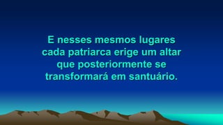 E nesses mesmos lugares
cada patriarca erige um altar
que posteriormente se
transformará em santuário.
 