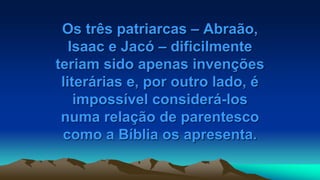 Os três patriarcas – Abraão,
Isaac e Jacó – dificilmente
teriam sido apenas invenções
literárias e, por outro lado, é
impossível considerá-los
numa relação de parentesco
como a Bíblia os apresenta.
 