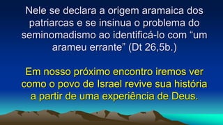 Nele se declara a origem aramaica dos
patriarcas e se insinua o problema do
seminomadismo ao identificá-lo com “um
arameu errante” (Dt 26,5b.)
Em nosso próximo encontro iremos ver
como o povo de Israel revive sua história
a partir de uma experiência de Deus.
 
