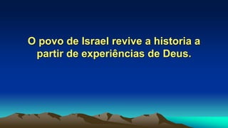 O povo de Israel revive a historia a
partir de experiências de Deus.
 
