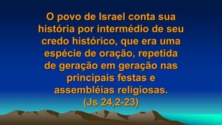 O povo de Israel conta sua
história por intermédio de seu
credo histórico, que era uma
espécie de oração, repetida
de geração em geração nas
principais festas e
assembléias religiosas.
(Js 24,2-23)
 