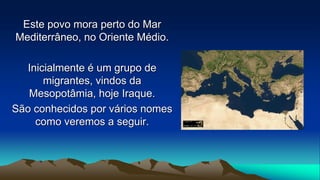 Este povo mora perto do Mar
Mediterrâneo, no Oriente Médio.
Inicialmente é um grupo de
migrantes, vindos da
Mesopotâmia, hoje Iraque.
São conhecidos por vários nomes
como veremos a seguir.
 