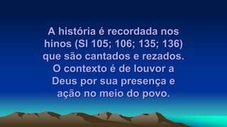 A história é recordada nos
hinos (Sl 105; 106; 135; 136)
que são cantados e rezados.
O contexto é de louvor a
Deus por sua presença e
ação no meio do povo.
 