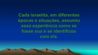Cada israelita, em diferentes
épocas e situações, assumiu
essa experiência como se
fosse sua e se identificou
com ela.
 