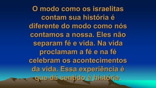 O modo como os israelitas
contam sua história é
diferente do modo como nós
contamos a nossa. Eles não
separam fé e vida. Na vida
proclamam a fé e na fé
celebram os acontecimentos
da vida. Essa experiência é
que dá sentido à história.
 