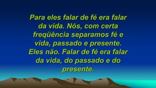 Para eles falar de fé era falar
da vida. Nós, com certa
freqüência separamos fé e
vida, passado e presente.
Eles não. Falar de fé era falar
da vida, do passado e do
presente.
 